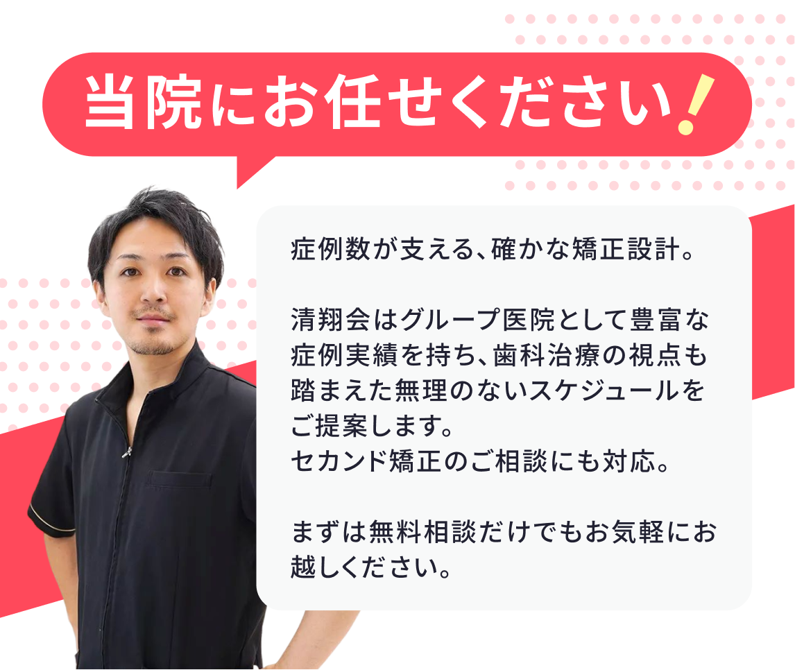 当院にお任せください! 症例数が支える、確かな矯正設計。清翔会はグループ医院として豊富な症例実績を持ち、歯科治療の視点も踏まえた無理のないスケジュールをご提案します。セカンド矯正のご相談にも対応。まずは無料相談だけでもお気軽にお越しください。